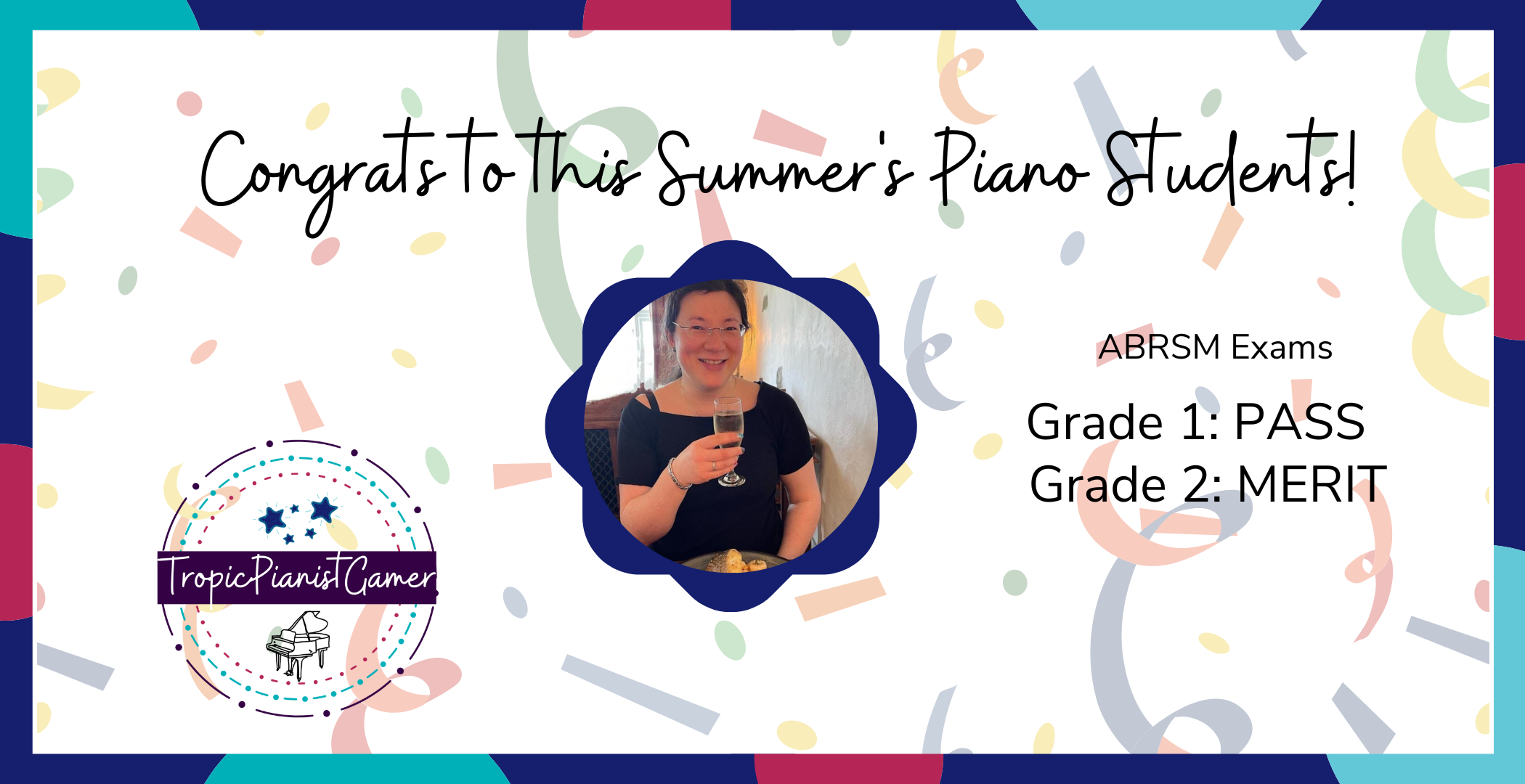 Celebrating my Students! 1 A banner to celebrate Jen's students for passing their exams. Grade 1 passed, Grade 2 got a merit. The Tropic Pianist Gamer logo is in the left, and in the middle is a picture of Jen holding a glass of prosecco and smiling.